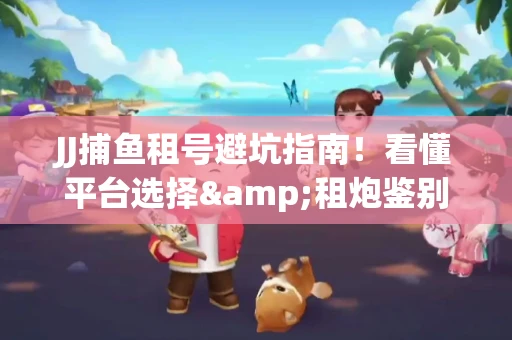 JJ捕鱼租号避坑指南！看懂平台选择&租炮鉴别技巧